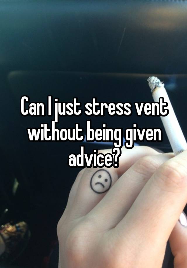 Can I just stress vent without being given advice?