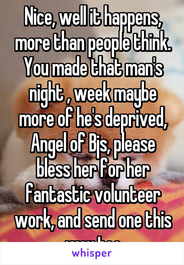 Nice, well it happens, more than people think. You made that man's night , week maybe more of he's deprived, Angel of Bjs, please bless her for her fantastic volunteer work, and send one this way too