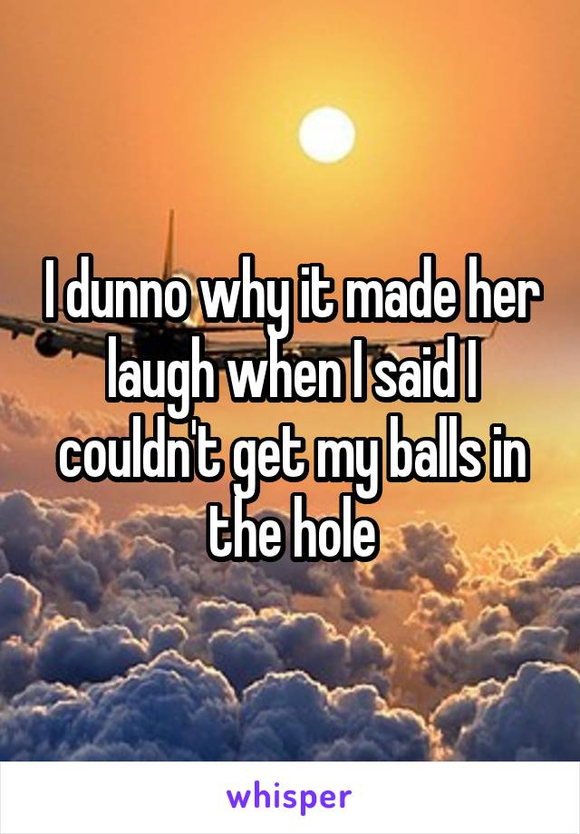 I dunno why it made her laugh when I said I couldn't get my balls in the hole