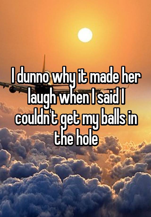 I dunno why it made her laugh when I said I couldn't get my balls in the hole