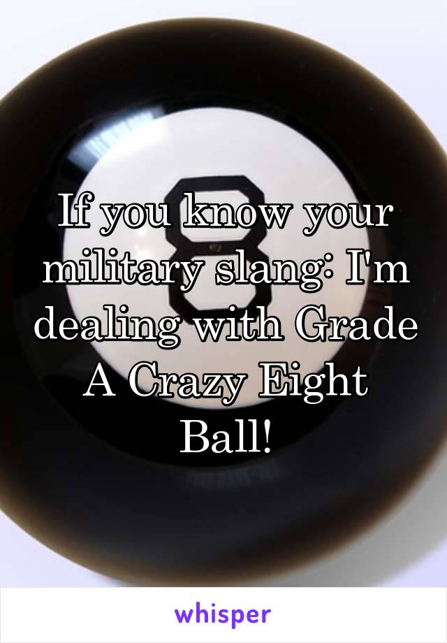 If you know your military slang: I'm dealing with Grade A Crazy Eight Ball!