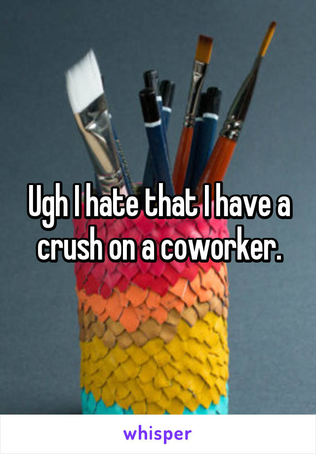 Ugh I hate that I have a crush on a coworker.