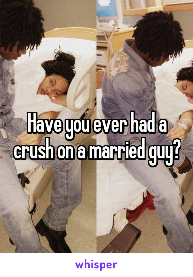 Have you ever had a crush on a married guy?