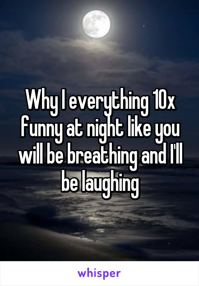 Why I everything 10x funny at night like you will be breathing and I'll be laughing