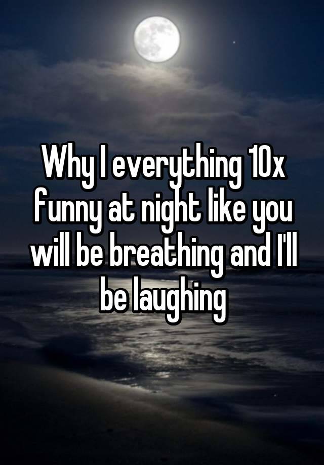 Why I everything 10x funny at night like you will be breathing and I'll be laughing