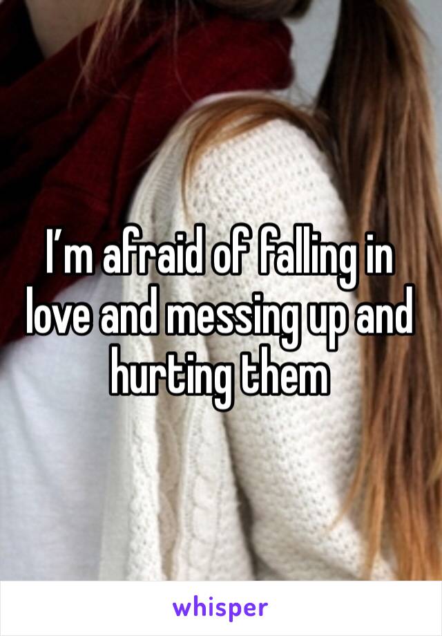 I’m afraid of falling in love and messing up and hurting them 