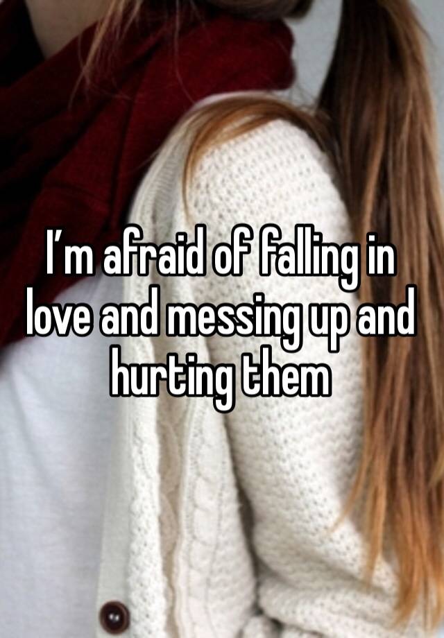 I’m afraid of falling in love and messing up and hurting them 