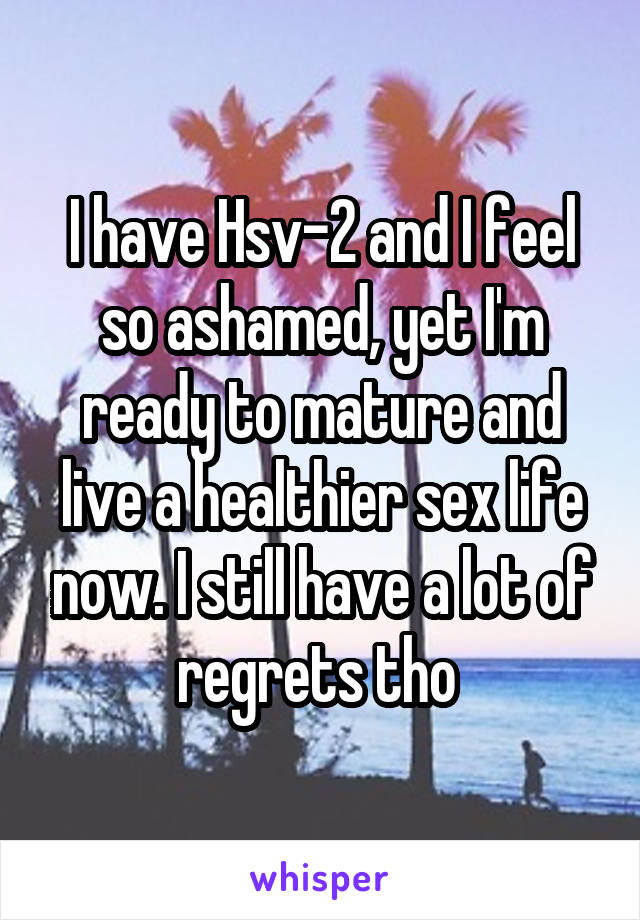 I have Hsv-2 and I feel so ashamed, yet I'm ready to mature and live a healthier sex life now. I still have a lot of regrets tho 