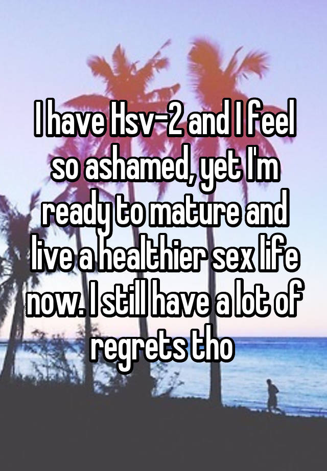 I have Hsv-2 and I feel so ashamed, yet I'm ready to mature and live a healthier sex life now. I still have a lot of regrets tho 