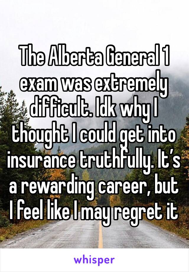 The Alberta General 1 exam was extremely difficult. Idk why I thought I could get into insurance truthfully. It’s a rewarding career, but I feel like I may regret it 