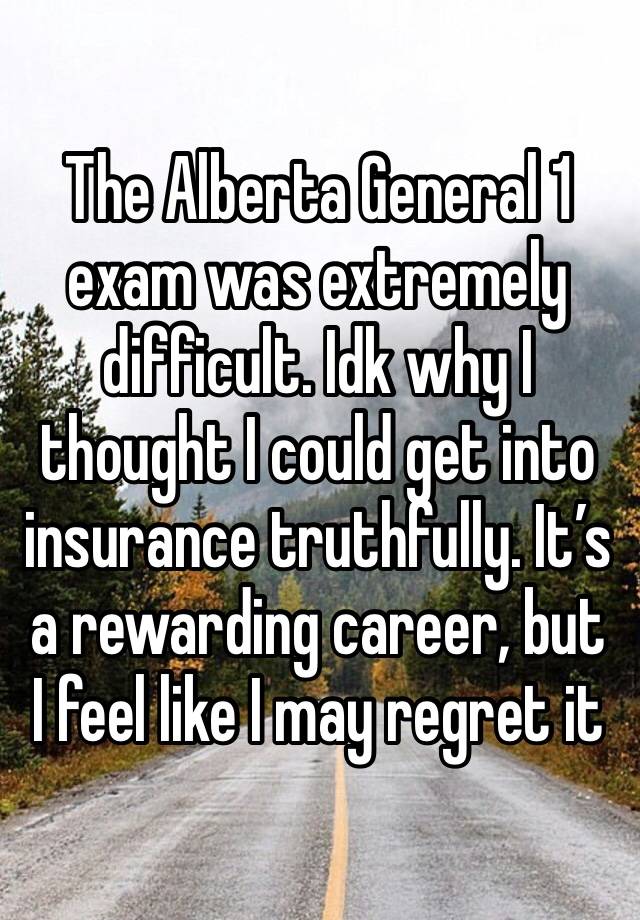 The Alberta General 1 exam was extremely difficult. Idk why I thought I could get into insurance truthfully. It’s a rewarding career, but I feel like I may regret it 