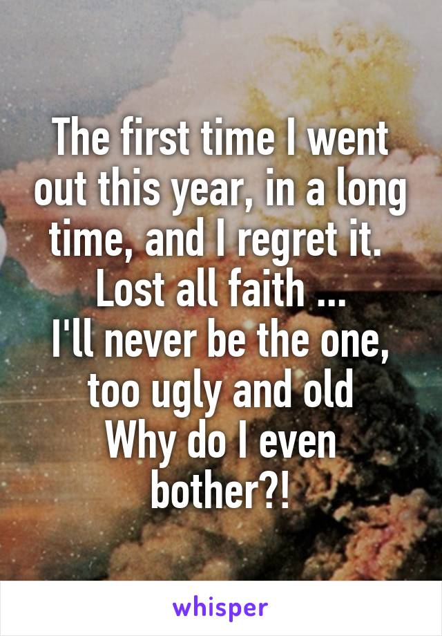 The first time I went out this year, in a long time, and I regret it. 
Lost all faith ...
I'll never be the one, too ugly and old
Why do I even bother?!