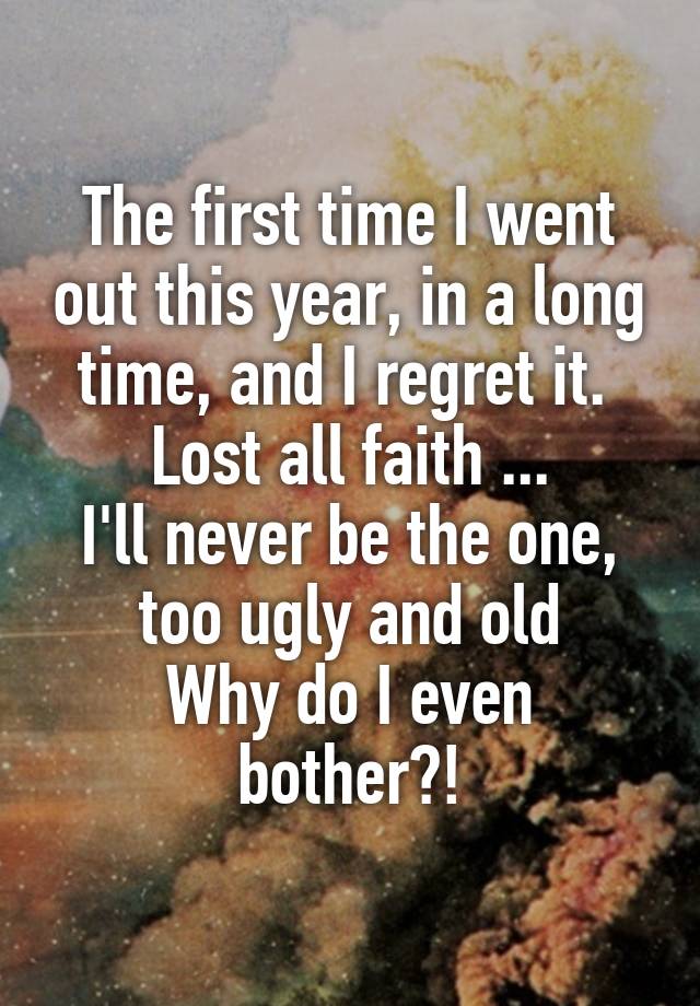 The first time I went out this year, in a long time, and I regret it. 
Lost all faith ...
I'll never be the one, too ugly and old
Why do I even bother?!