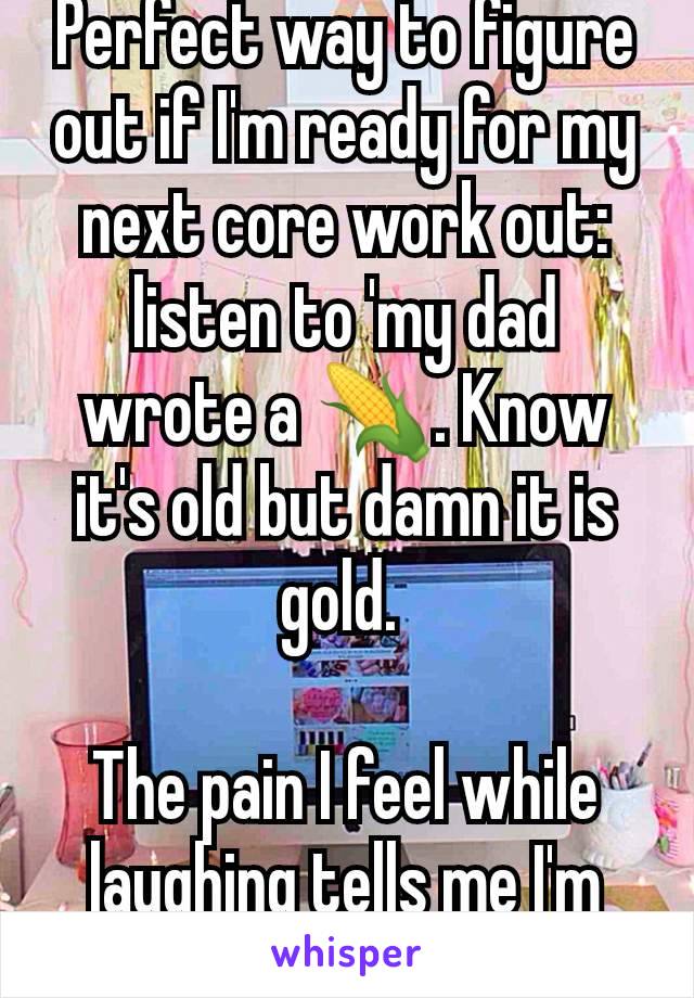 Perfect way to figure out if I'm ready for my next core work out: listen to 'my dad wrote a 🌽. Know it's old but damn it is gold. 

The pain I feel while laughing tells me I'm NOT ready.