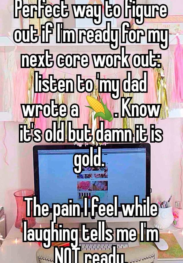 Perfect way to figure out if I'm ready for my next core work out: listen to 'my dad wrote a 🌽. Know it's old but damn it is gold. 

The pain I feel while laughing tells me I'm NOT ready.