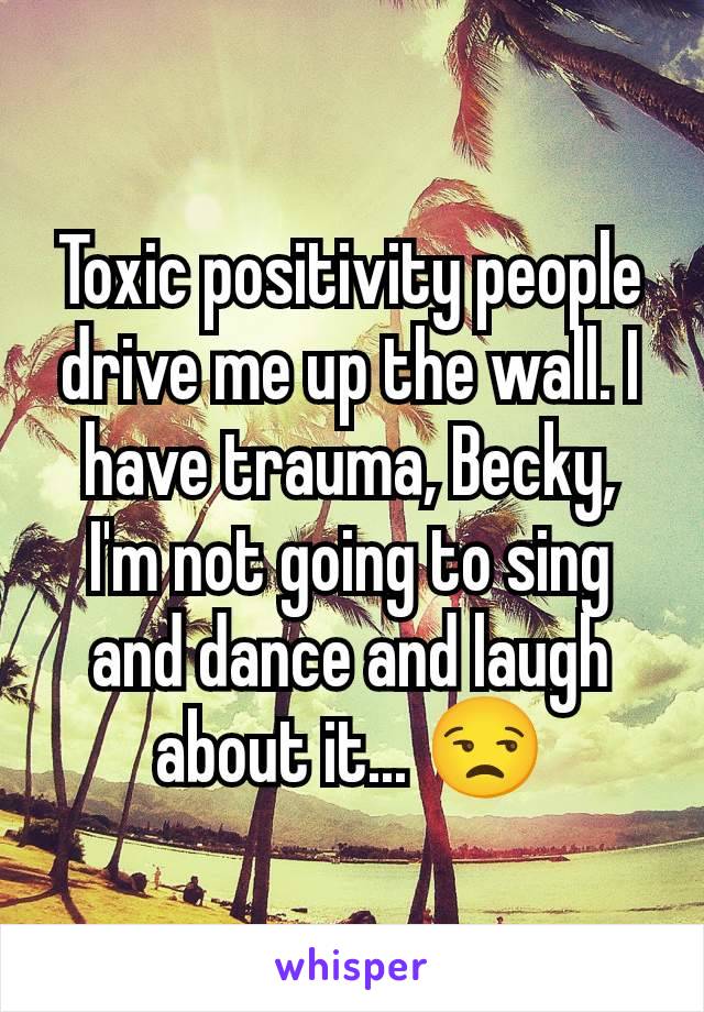 Toxic positivity people drive me up the wall. I have trauma, Becky, I'm not going to sing and dance and laugh about it... 😒