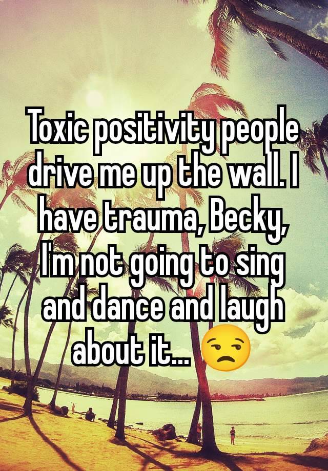 Toxic positivity people drive me up the wall. I have trauma, Becky, I'm not going to sing and dance and laugh about it... 😒