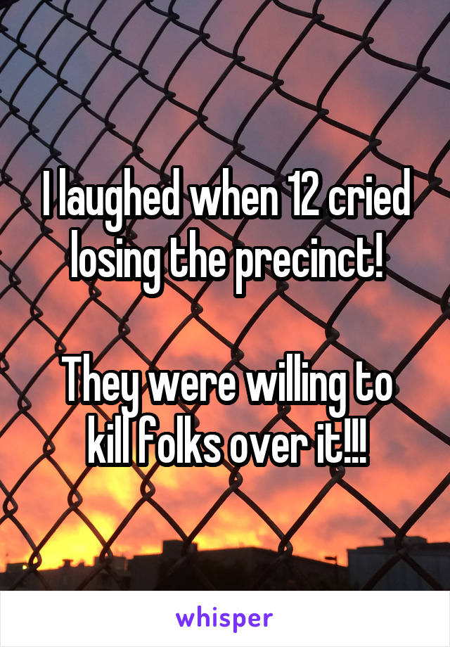 I laughed when 12 cried losing the precinct!

They were willing to kill folks over it!!!