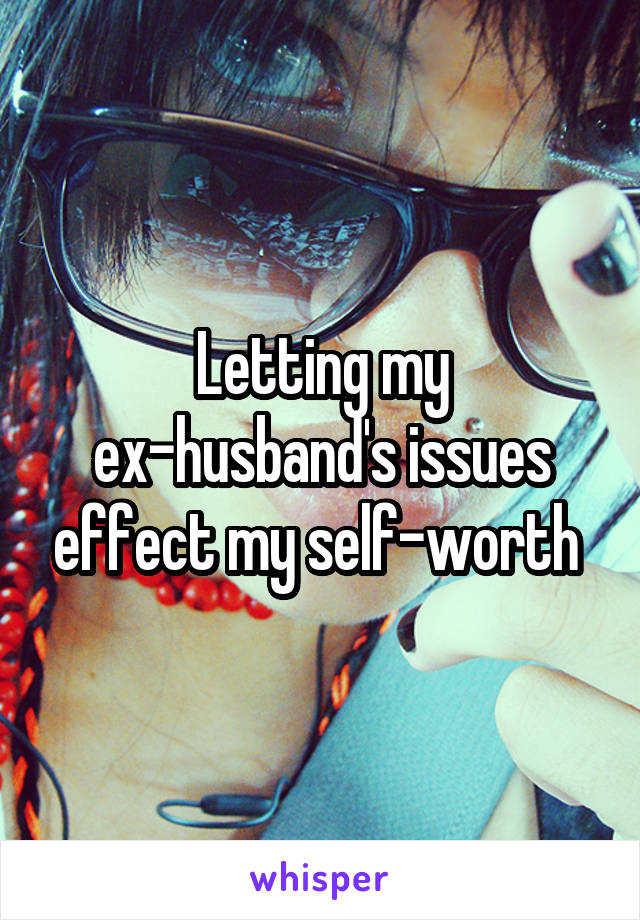 Letting my ex-husband's issues effect my self-worth 