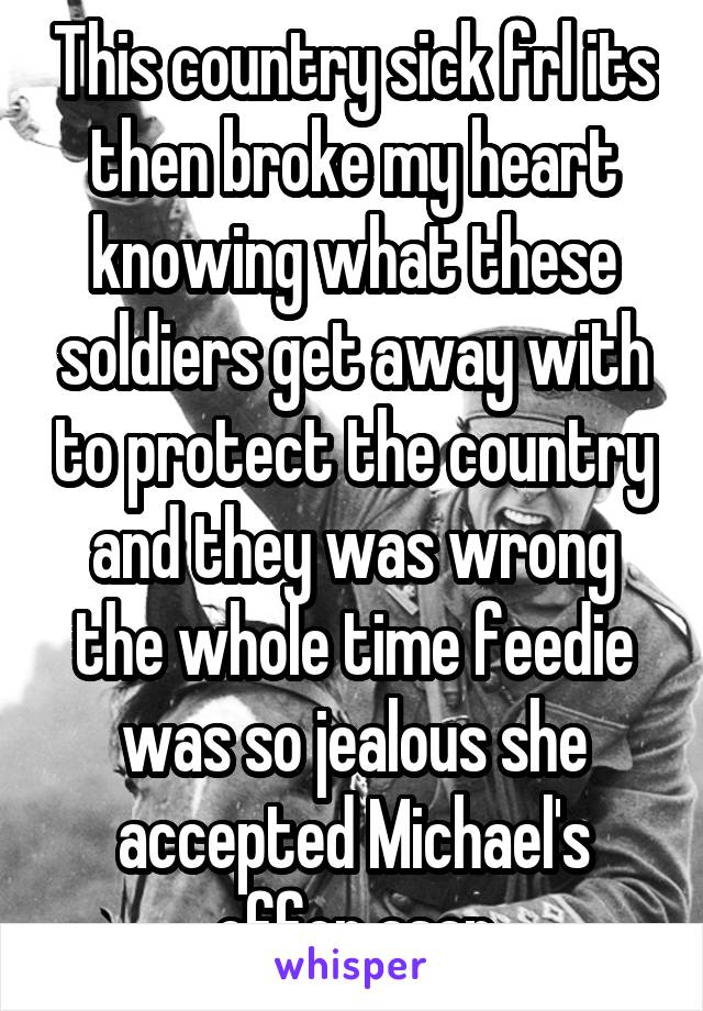 This country sick frl its then broke my heart knowing what these soldiers get away with to protect the country and they was wrong the whole time feedie was so jealous she accepted Michael's offer asap