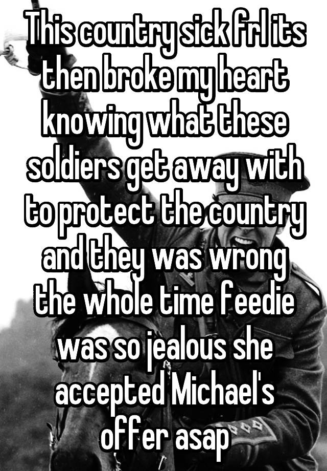 This country sick frl its then broke my heart knowing what these soldiers get away with to protect the country and they was wrong the whole time feedie was so jealous she accepted Michael's offer asap