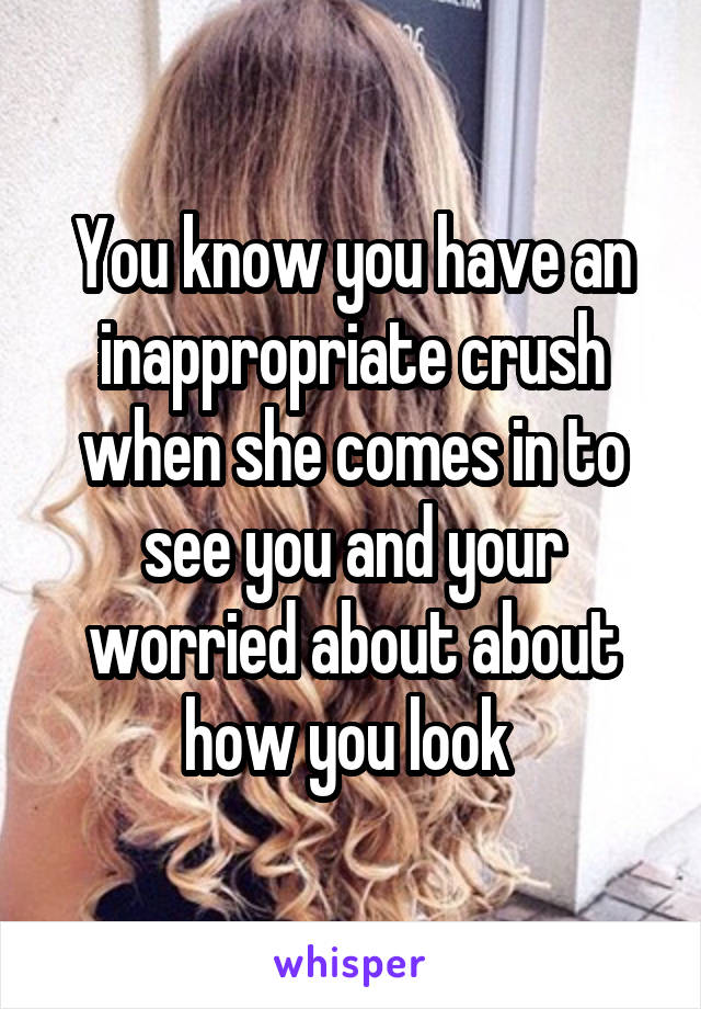 You know you have an inappropriate crush when she comes in to see you and your worried about about how you look 