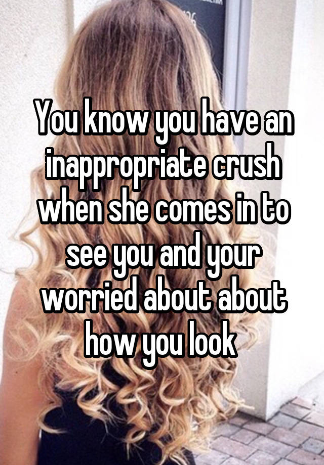 You know you have an inappropriate crush when she comes in to see you and your worried about about how you look 