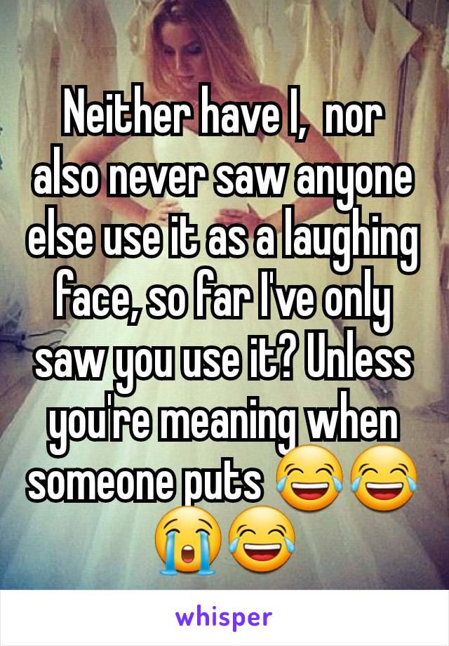 Neither have I,  nor also never saw anyone else use it as a laughing face, so far I've only saw you use it? Unless you're meaning when someone puts 😂😂😭😂