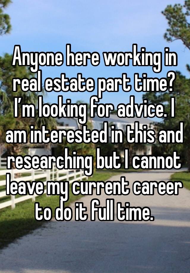 Anyone here working in real estate part time? I’m looking for advice. I am interested in this and researching but I cannot leave my current career to do it full time. 