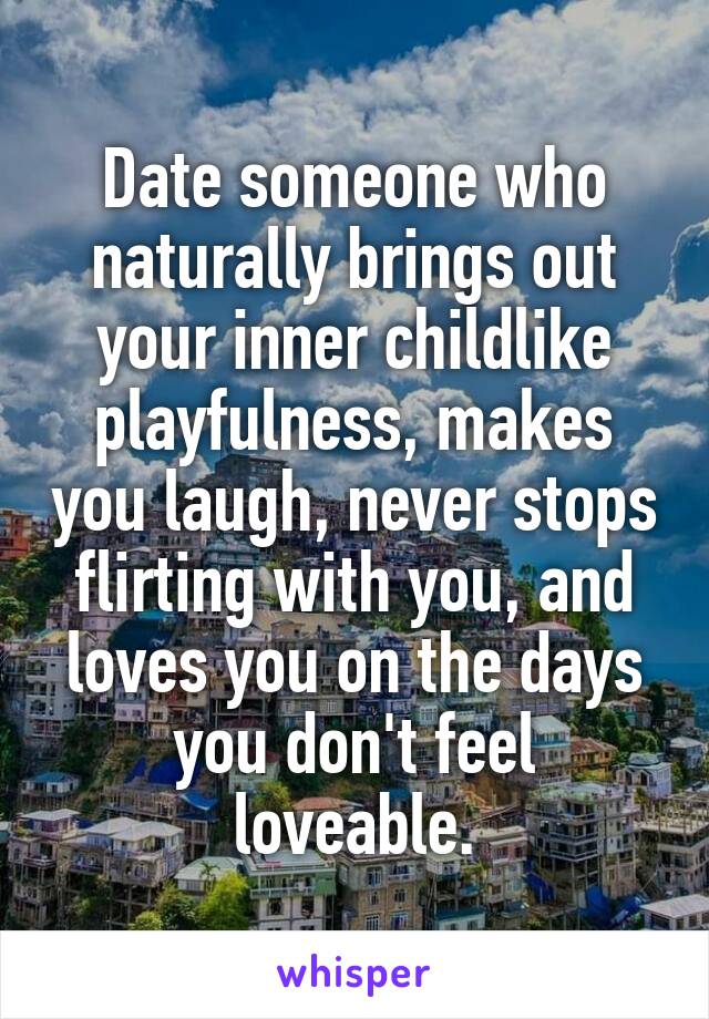 Date someone who naturally brings out your inner childlike playfulness, makes you laugh, never stops flirting with you, and loves you on the days you don't feel loveable.