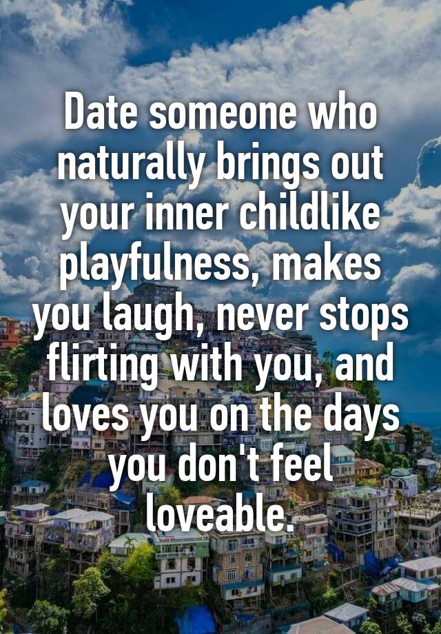 Date someone who naturally brings out your inner childlike playfulness, makes you laugh, never stops flirting with you, and loves you on the days you don't feel loveable.