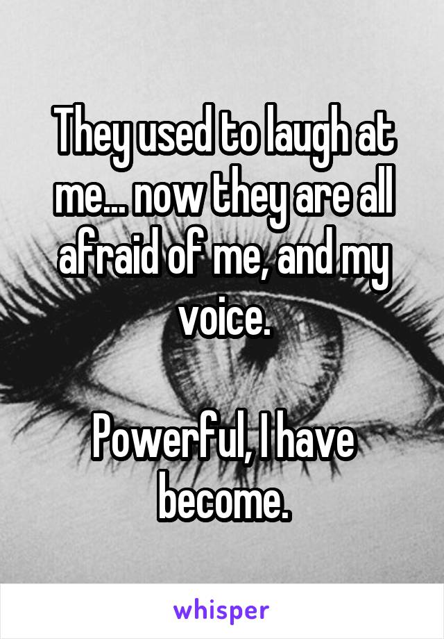 They used to laugh at me... now they are all afraid of me, and my voice.

Powerful, I have become.