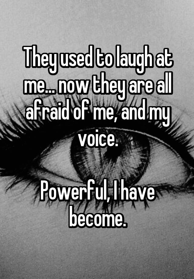 They used to laugh at me... now they are all afraid of me, and my voice.

Powerful, I have become.