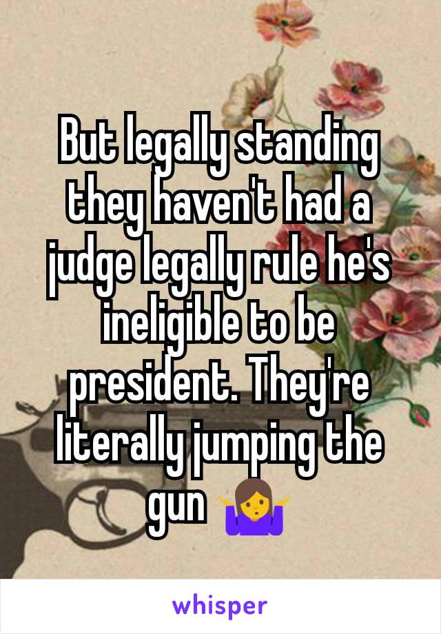 But legally standing they haven't had a judge legally rule he's ineligible to be president. They're literally jumping the gun 🤷