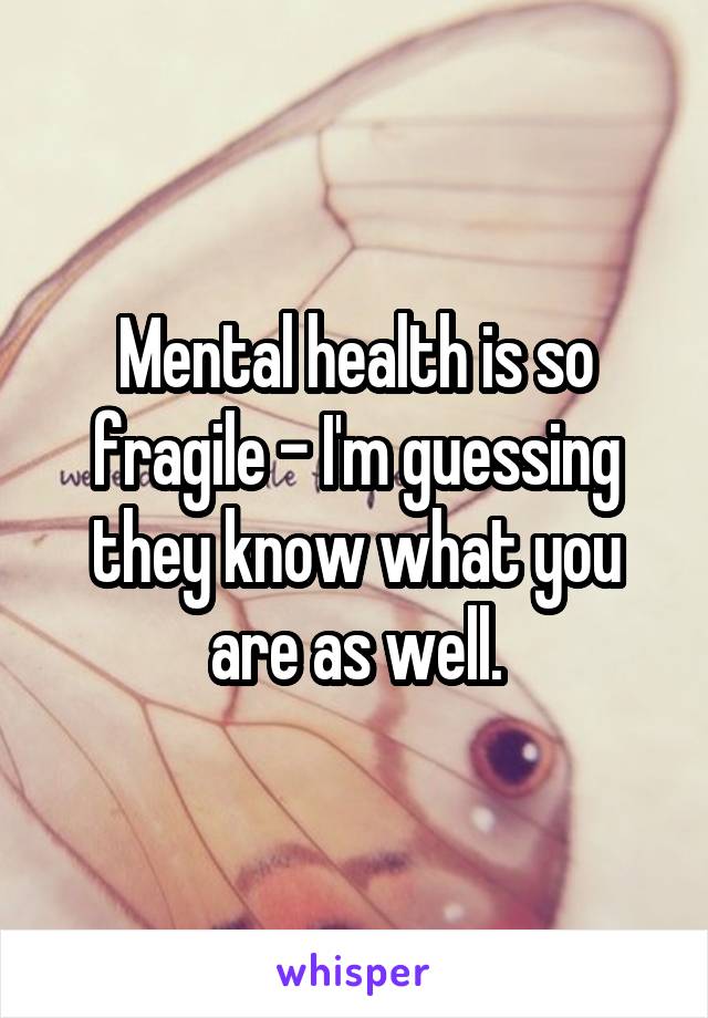 Mental health is so fragile - I'm guessing they know what you are as well.