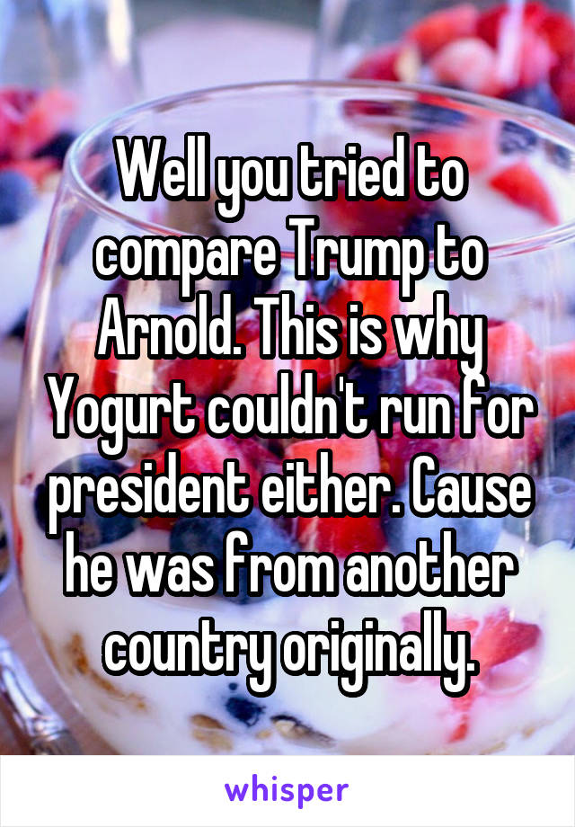 Well you tried to compare Trump to Arnold. This is why Yogurt couldn't run for president either. Cause he was from another country originally.