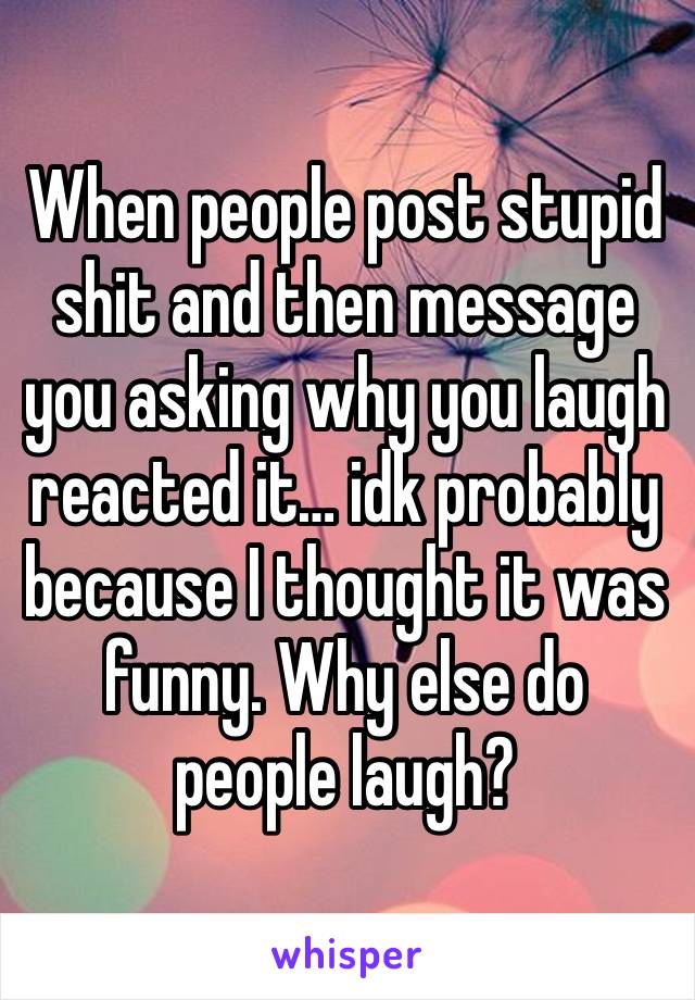 When people post stupid shit and then message you asking why you laugh reacted it… idk probably because I thought it was funny. Why else do people laugh?