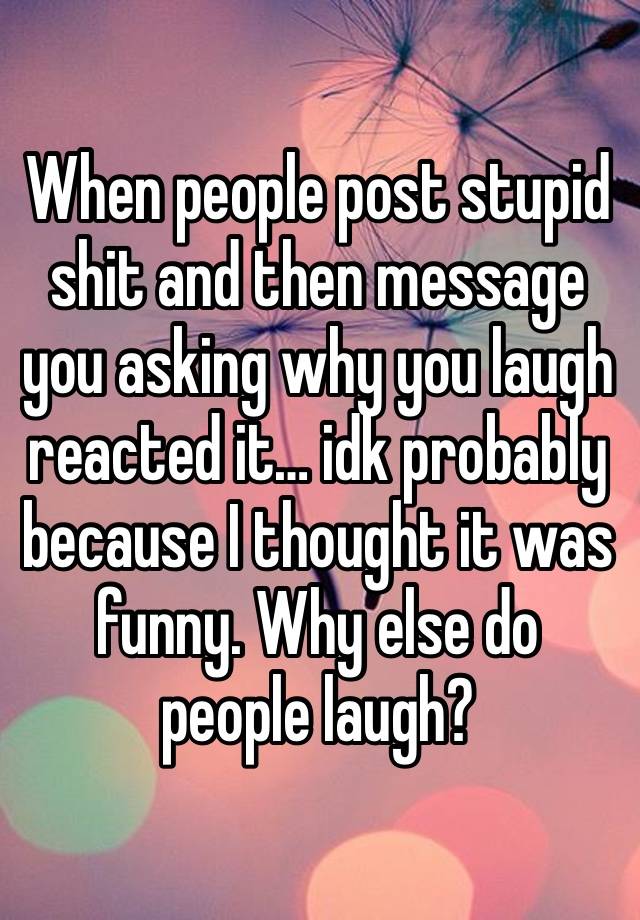 When people post stupid shit and then message you asking why you laugh reacted it… idk probably because I thought it was funny. Why else do people laugh?