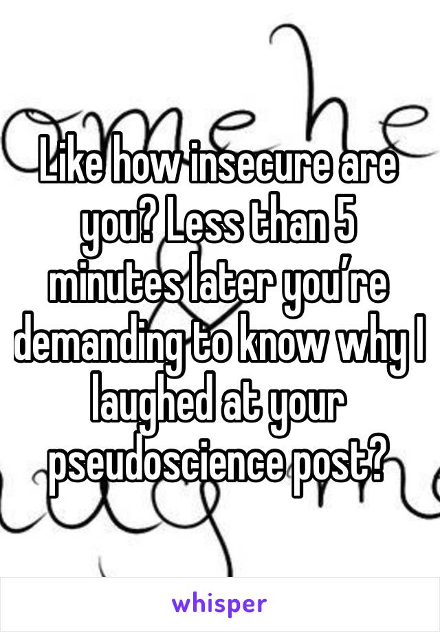 Like how insecure are you? Less than 5 minutes later you’re demanding to know why I laughed at your pseudoscience post?