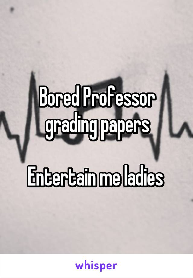 Bored Professor grading papers

Entertain me ladies 