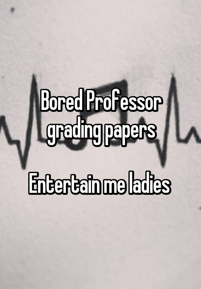 Bored Professor grading papers

Entertain me ladies 