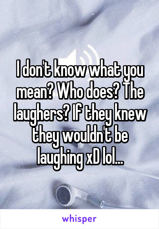 I don't know what you mean? Who does? The laughers? If they knew they wouldn't be laughing xD lol...