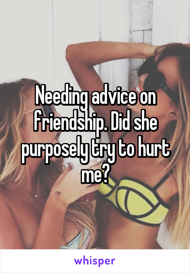 Needing advice on friendship. Did she purposely try to hurt me?