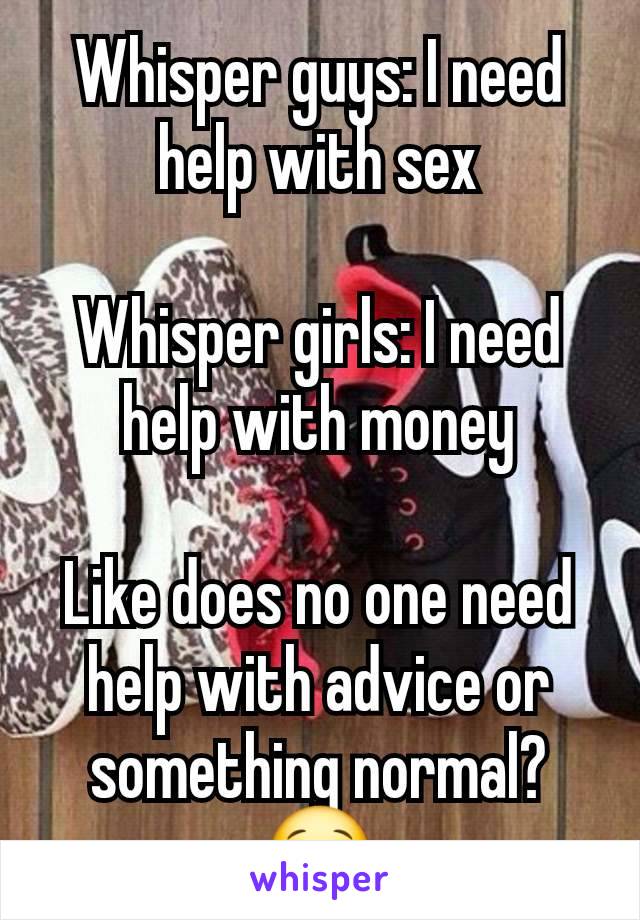 Whisper guys: I need help with sex

Whisper girls: I need help with money

Like does no one need help with advice or something normal?😂