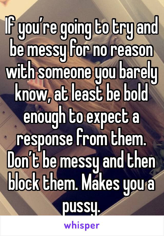 If you’re going to try and be messy for no reason with someone you barely know, at least be bold enough to expect a response from them. Don’t be messy and then block them. Makes you a pussy.