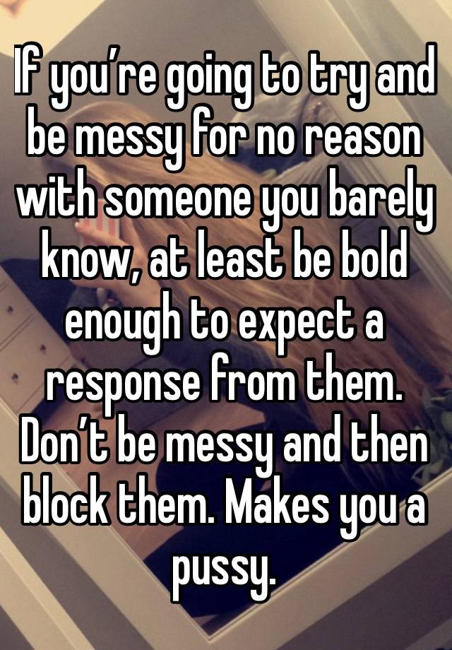 If you’re going to try and be messy for no reason with someone you barely know, at least be bold enough to expect a response from them. Don’t be messy and then block them. Makes you a pussy.