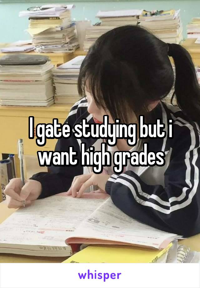 I gate studying but i want high grades