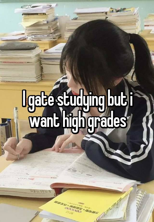 I gate studying but i want high grades