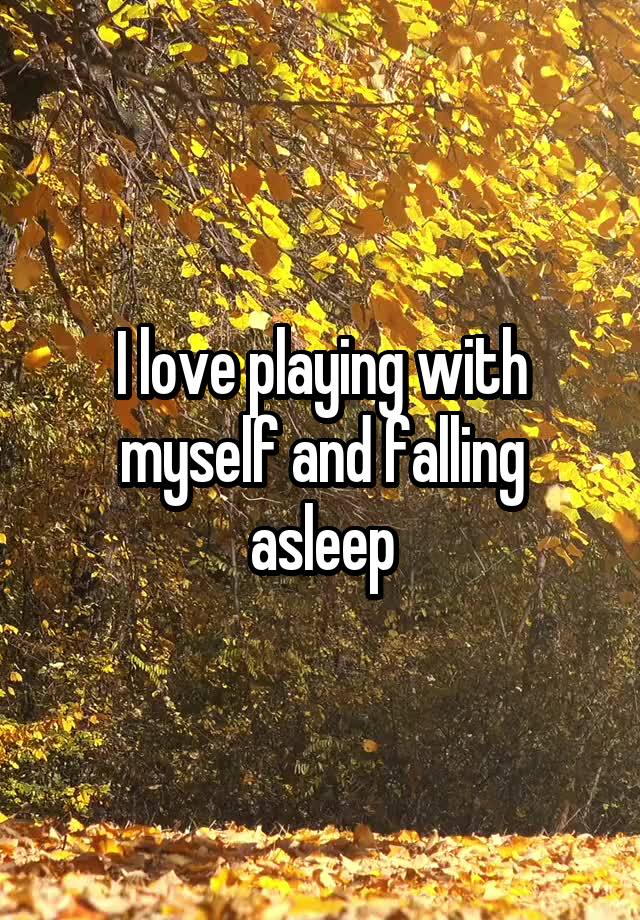 I love playing with myself and falling asleep