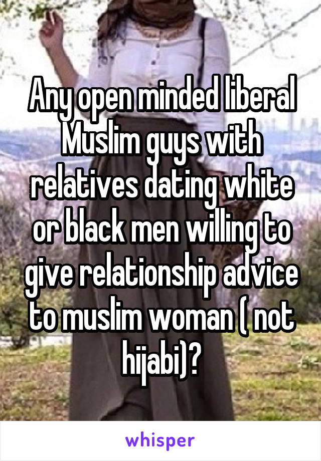 Any open minded liberal Muslim guys with relatives dating white or black men willing to give relationship advice to muslim woman ( not hijabi)?